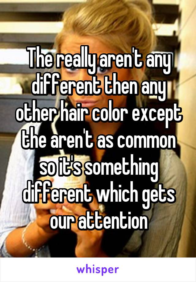 The really aren't any different then any other hair color except the aren't as common so it's something different which gets our attention