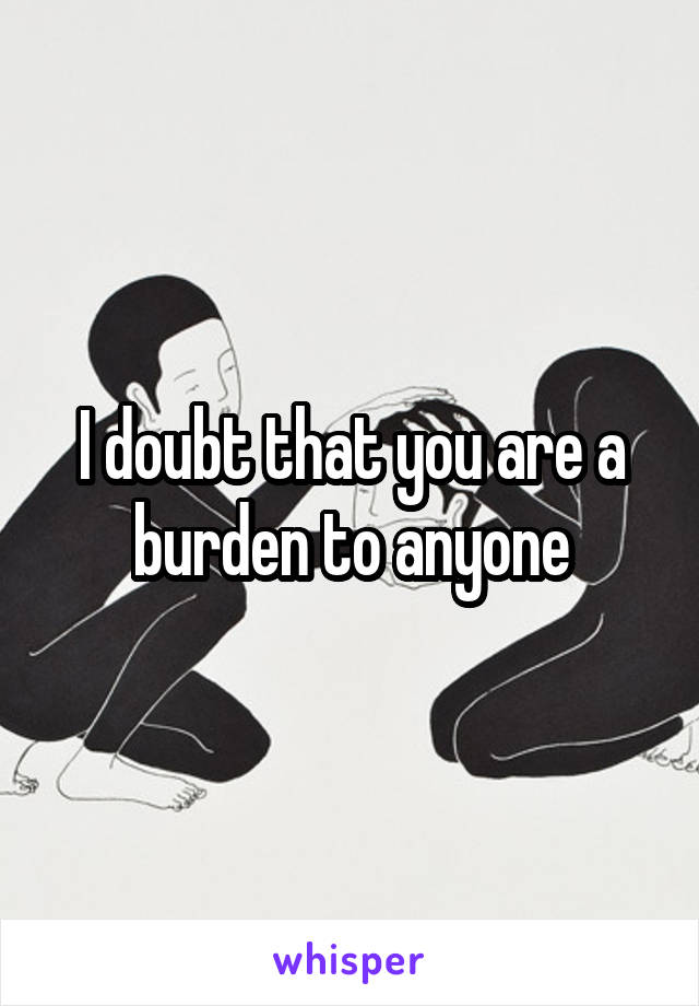 I doubt that you are a burden to anyone