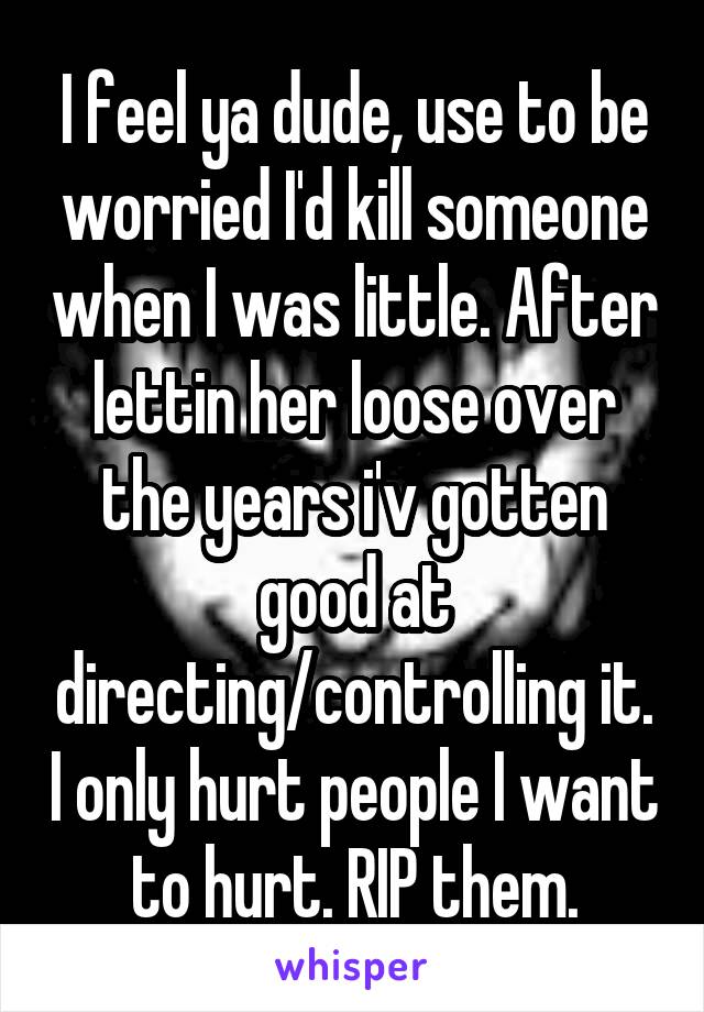 I feel ya dude, use to be worried I'd kill someone when I was little. After lettin her loose over the years i'v gotten good at directing/controlling it. I only hurt people I want to hurt. RIP them.
