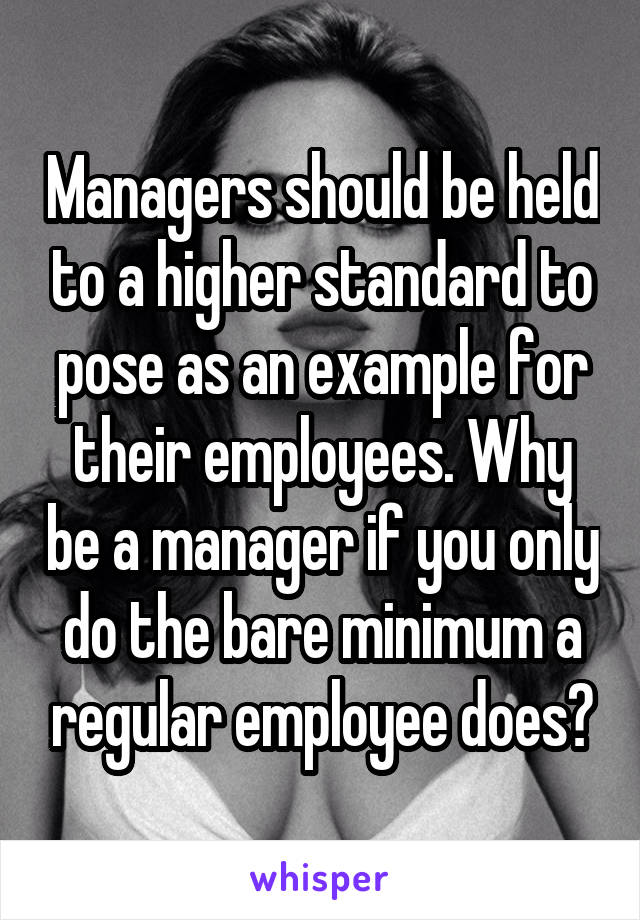 Managers should be held to a higher standard to pose as an example for their employees. Why be a manager if you only do the bare minimum a regular employee does?