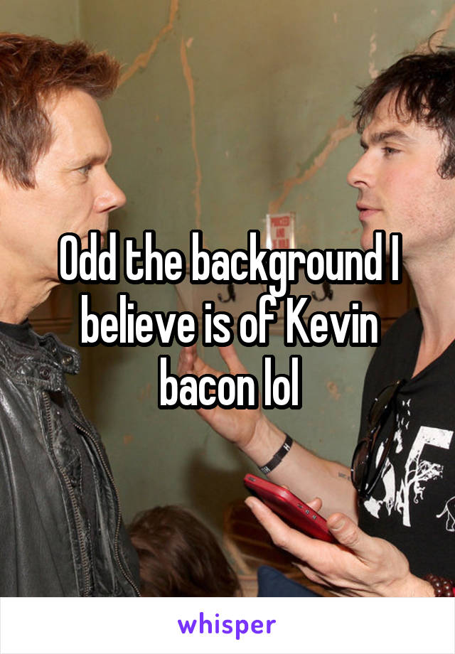 Odd the background I believe is of Kevin bacon lol