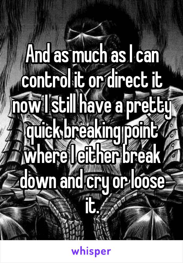 And as much as I can control it or direct it now I still have a pretty quick breaking point where I either break down and cry or loose it.