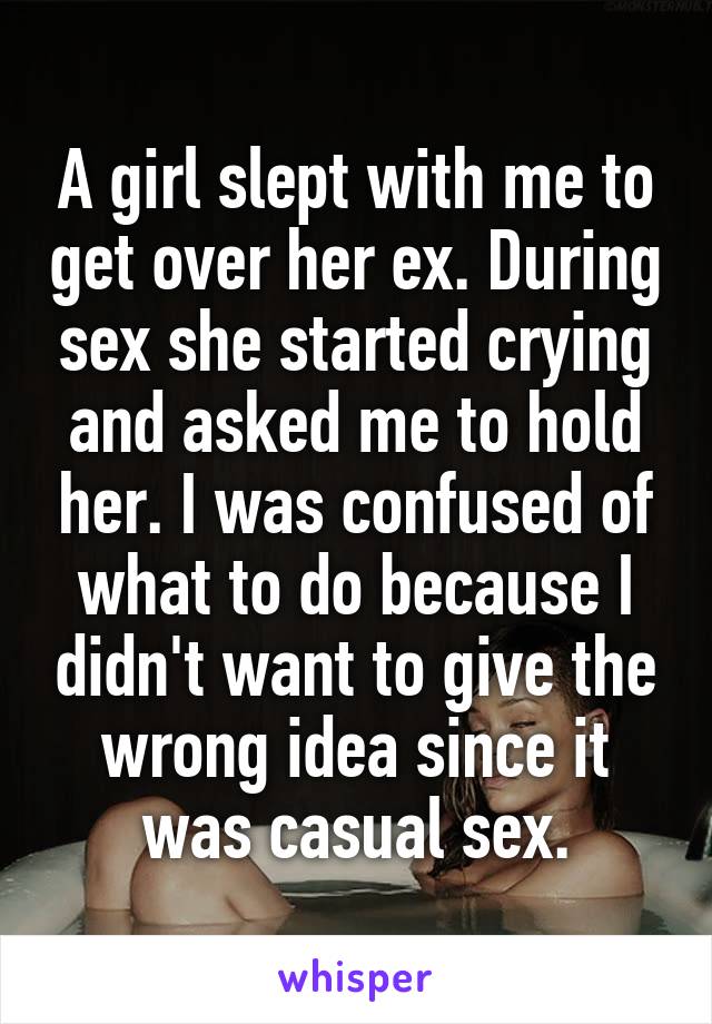 A girl slept with me to get over her ex. During sex she started crying and asked me to hold her. I was confused of what to do because I didn't want to give the wrong idea since it was casual sex.