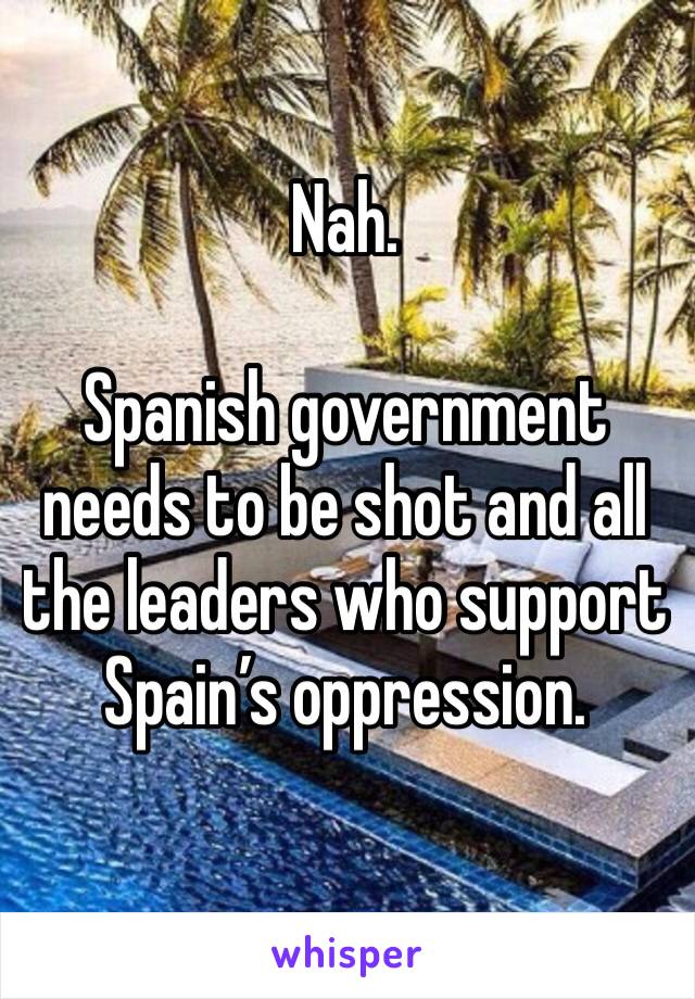Nah.

Spanish government needs to be shot and all the leaders who support Spain’s oppression.