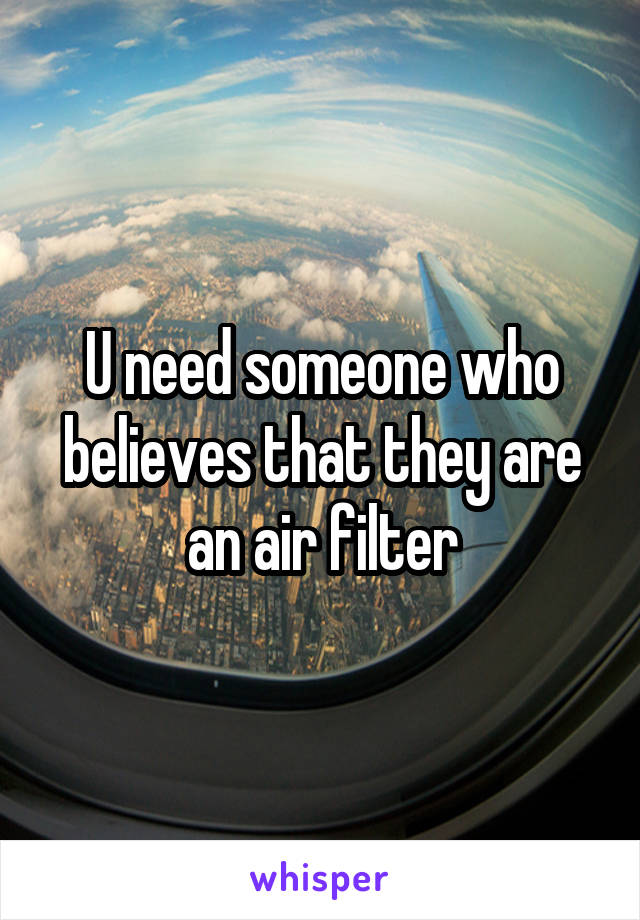 U need someone who believes that they are an air filter