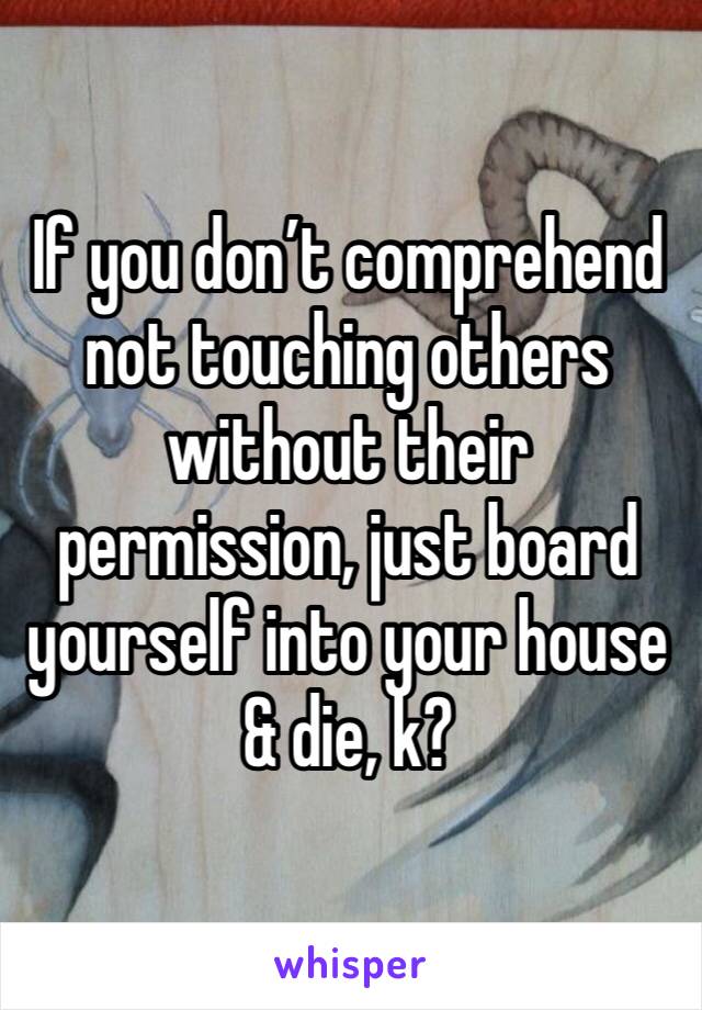 If you don’t comprehend not touching others without their permission, just board yourself into your house & die, k?