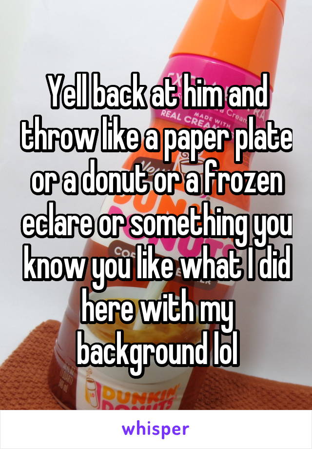 Yell back at him and throw like a paper plate or a donut or a frozen eclare or something you know you like what I did here with my background lol