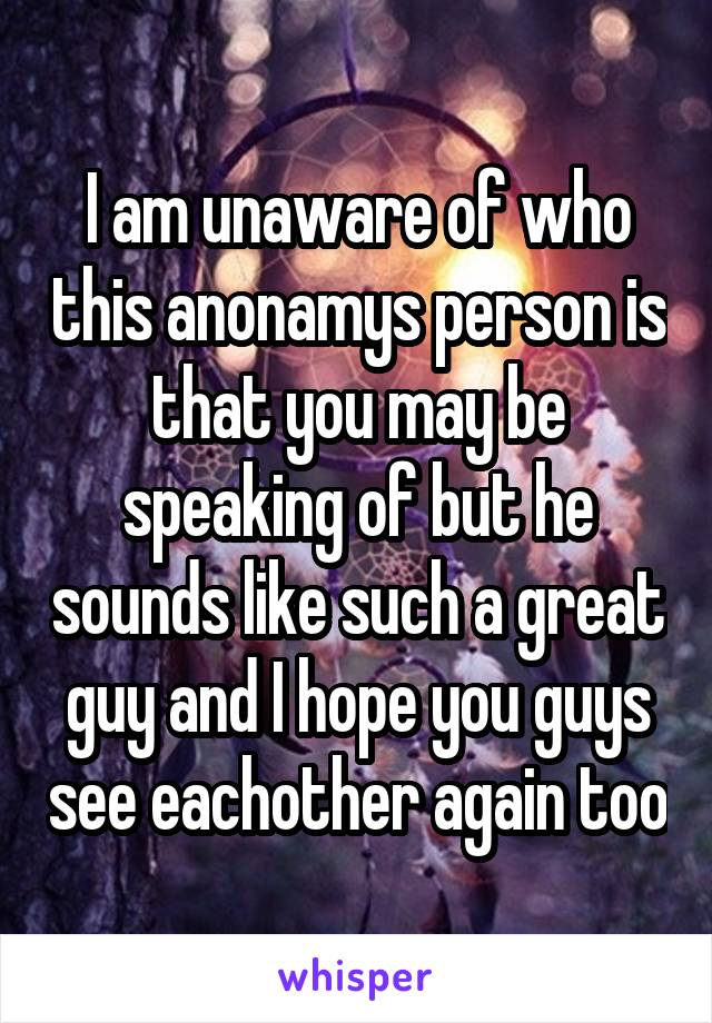I am unaware of who this anonamys person is that you may be speaking of but he sounds like such a great guy and I hope you guys see eachother again too