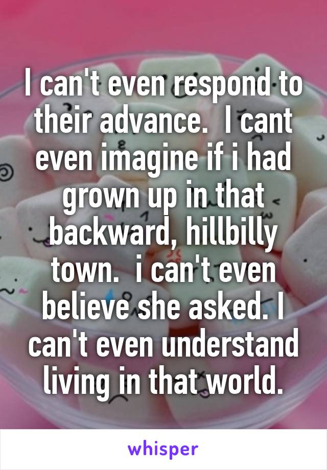 I can't even respond to their advance.  I cant even imagine if i had grown up in that backward, hillbilly town.  i can't even believe she asked. I can't even understand living in that world.