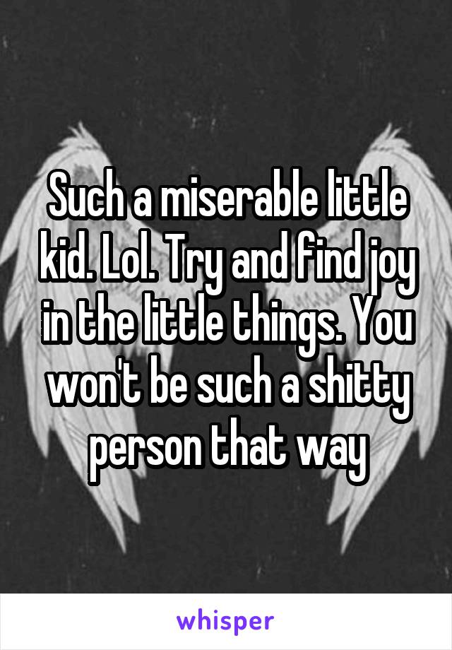 Such a miserable little kid. Lol. Try and find joy in the little things. You won't be such a shitty person that way