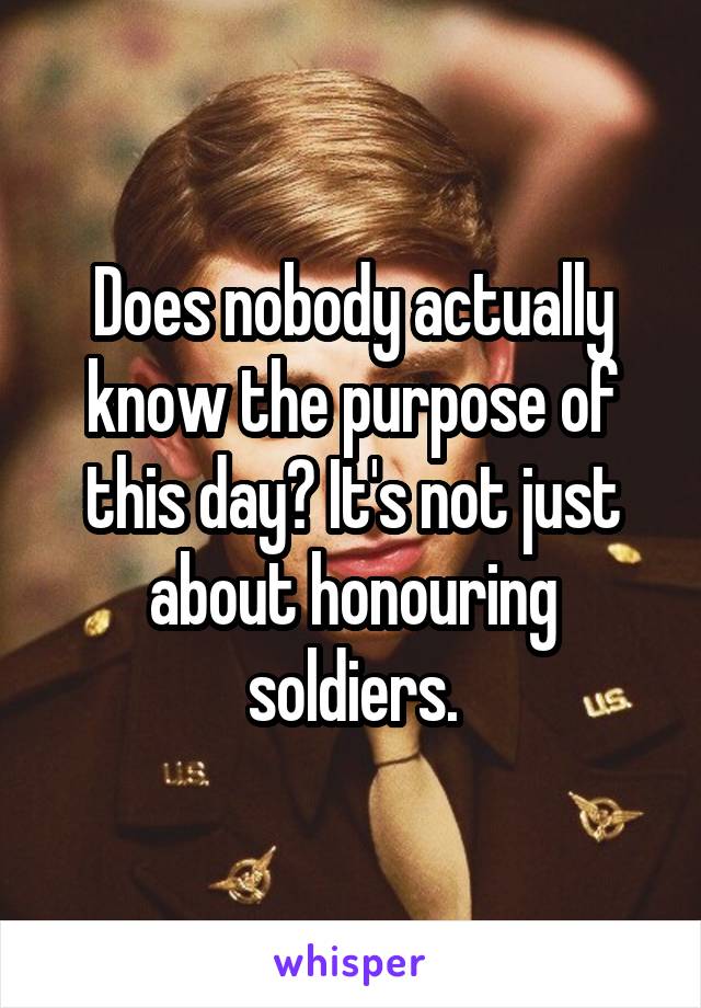 Does nobody actually know the purpose of this day? It's not just about honouring soldiers.