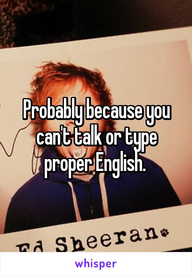 Probably because you can't talk or type proper English. 