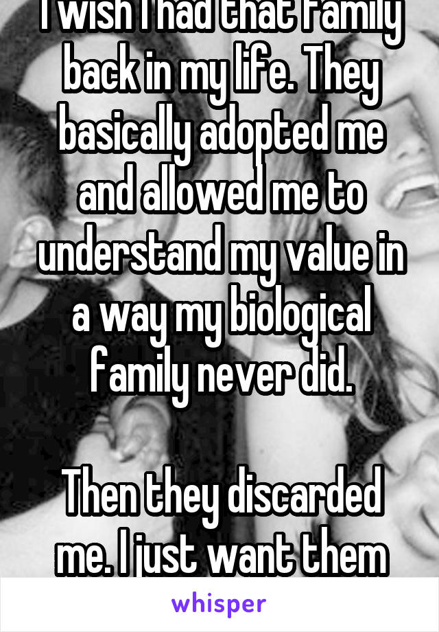 I wish I had that family back in my life. They basically adopted me and allowed me to understand my value in a way my biological family never did.

Then they discarded me. I just want them back...