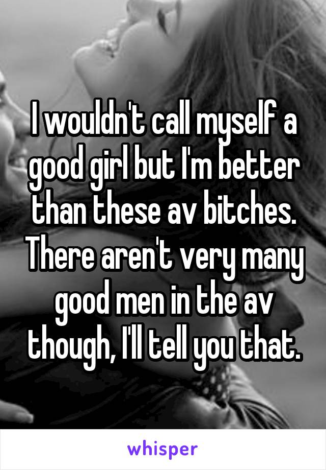 I wouldn't call myself a good girl but I'm better than these av bitches. There aren't very many good men in the av though, I'll tell you that.