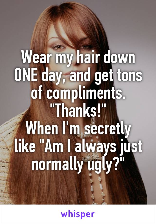 Wear my hair down ONE day, and get tons of compliments. "Thanks!"
When I'm secretly like "Am I always just normally ugly?"