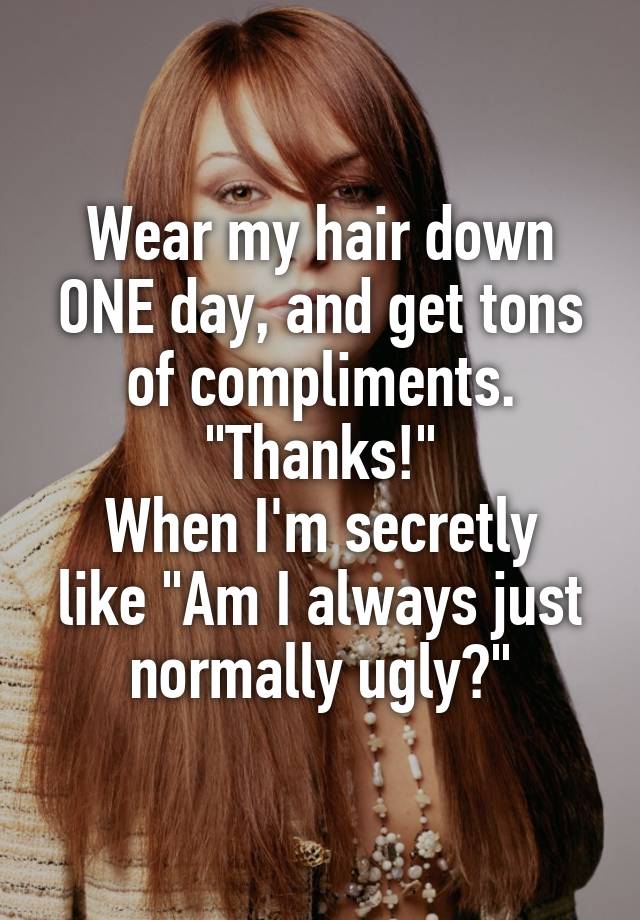 Wear my hair down ONE day, and get tons of compliments. "Thanks!"
When I'm secretly like "Am I always just normally ugly?"