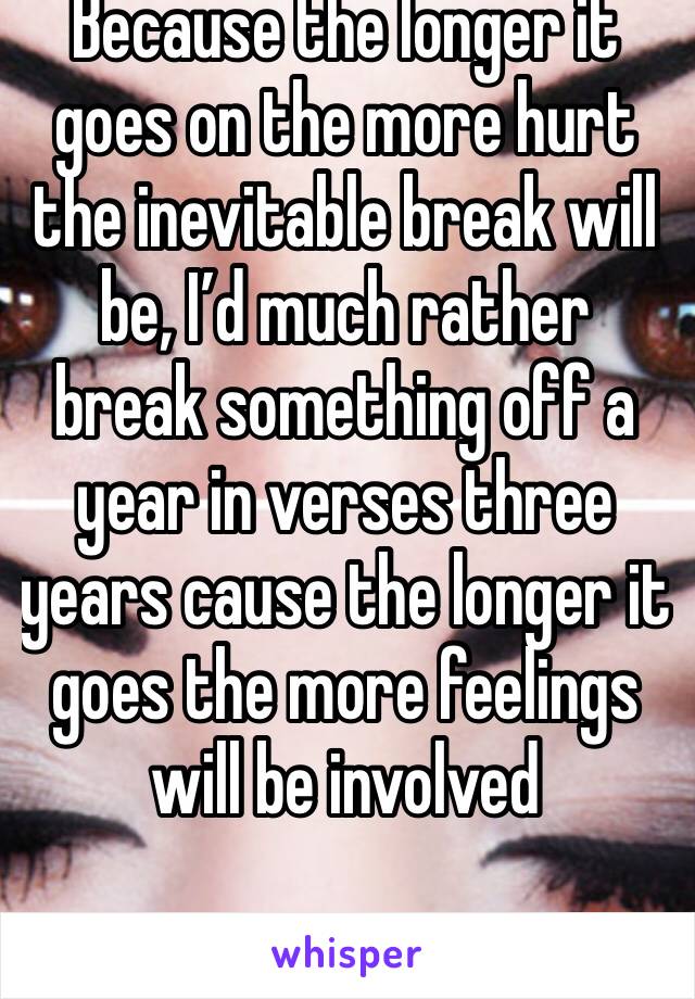 Because the longer it goes on the more hurt the inevitable break will be, I’d much rather break something off a year in verses three years cause the longer it goes the more feelings will be involved 