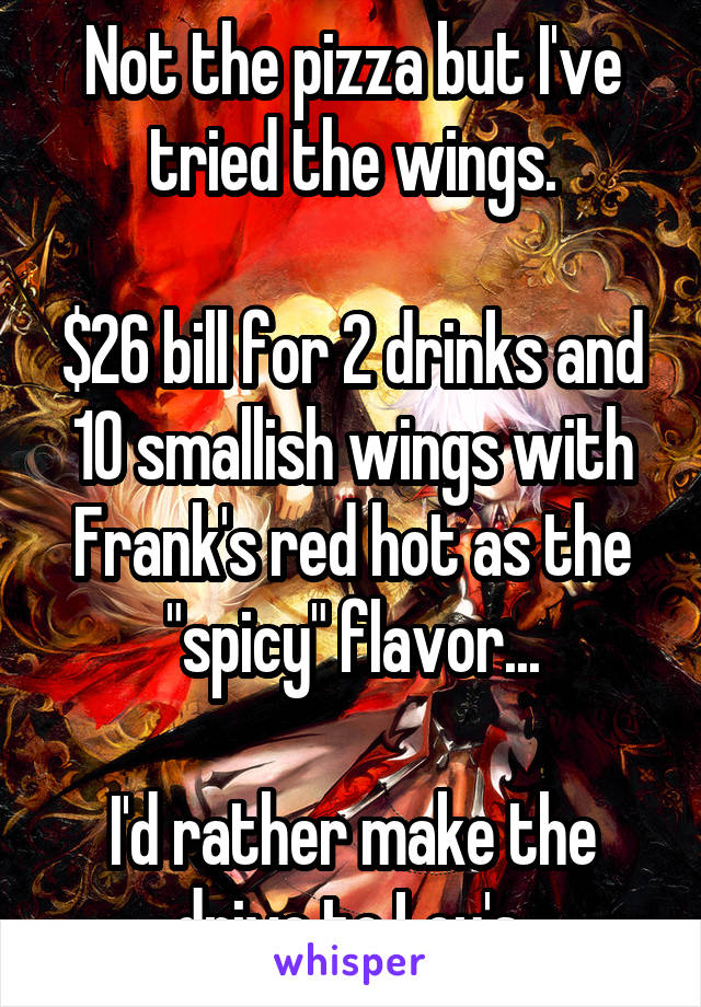 Not the pizza but I've tried the wings.

$26 bill for 2 drinks and 10 smallish wings with Frank's red hot as the "spicy" flavor...

I'd rather make the drive to Lou's.