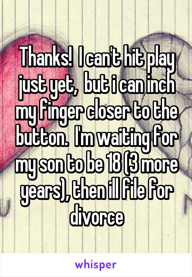 Thanks!  I can't hit play just yet,  but i can inch my finger closer to the button.  I'm waiting for my son to be 18 (3 more years), then ill file for divorce
