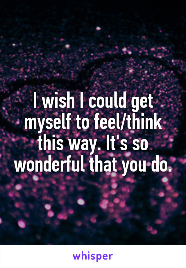 I wish I could get myself to feel/think this way. It's so wonderful that you do.