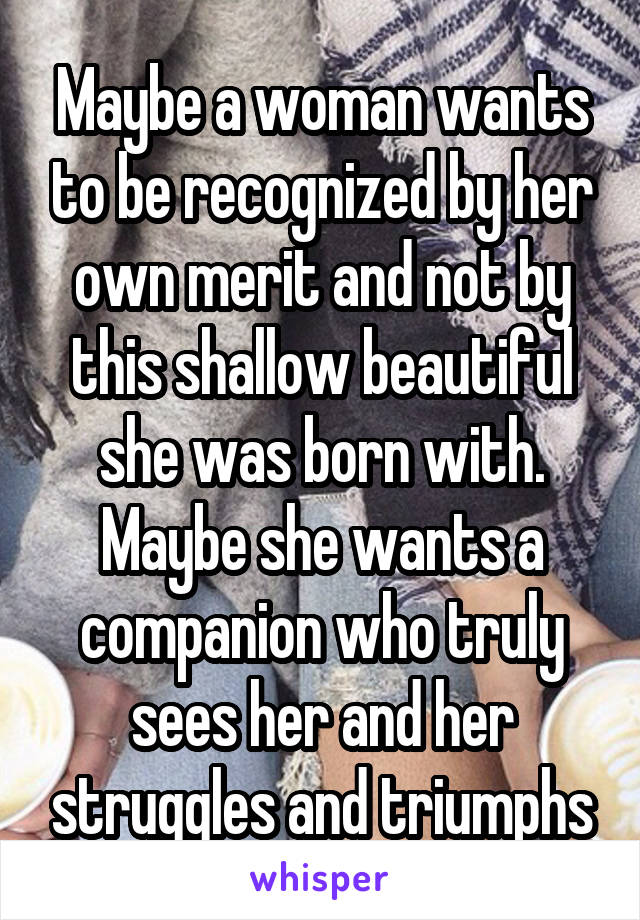 Maybe a woman wants to be recognized by her own merit and not by this shallow beautiful she was born with. Maybe she wants a companion who truly sees her and her struggles and triumphs