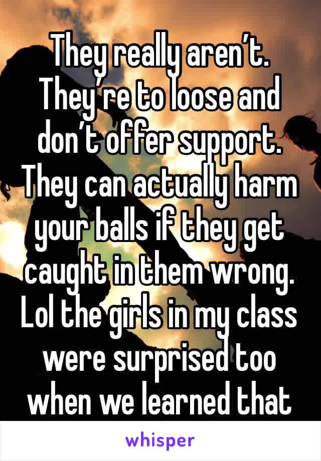 They really aren’t. They’re to loose and don’t offer support. They can actually harm your balls if they get caught in them wrong. Lol the girls in my class were surprised too when we learned that