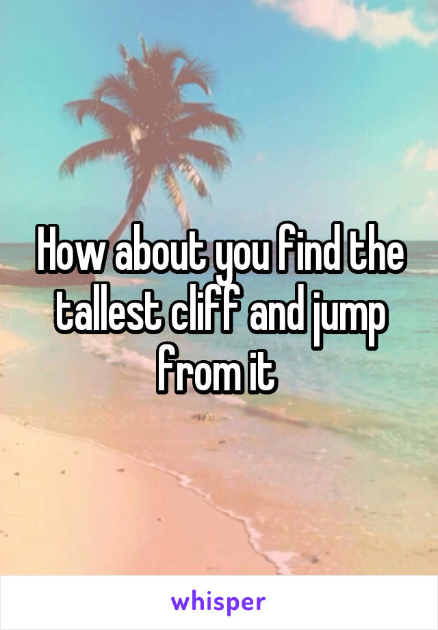 How about you find the tallest cliff and jump from it 