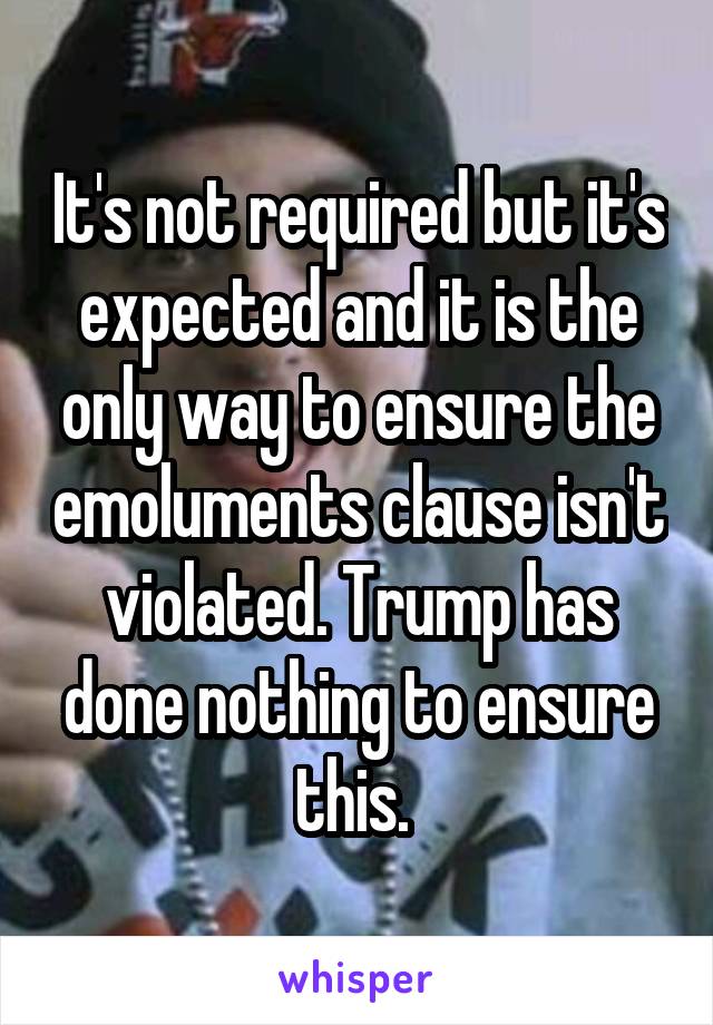 It's not required but it's expected and it is the only way to ensure the emoluments clause isn't violated. Trump has done nothing to ensure this. 