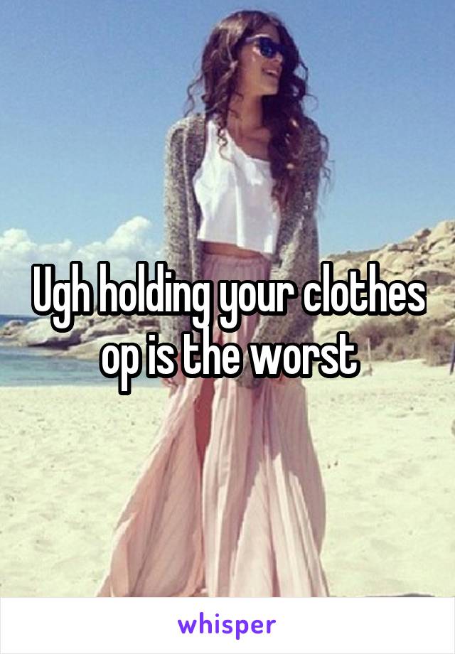 Ugh holding your clothes op is the worst