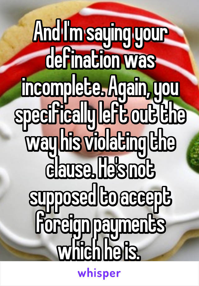 And I'm saying your defination was incomplete. Again, you specifically left out the way his violating the clause. He's not supposed to accept foreign payments which he is. 