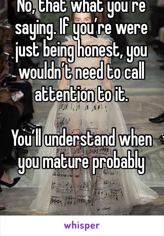 No, that what you’re saying. If you’re were just being honest, you wouldn’t need to call attention to it.

You’ll understand when you mature probably 