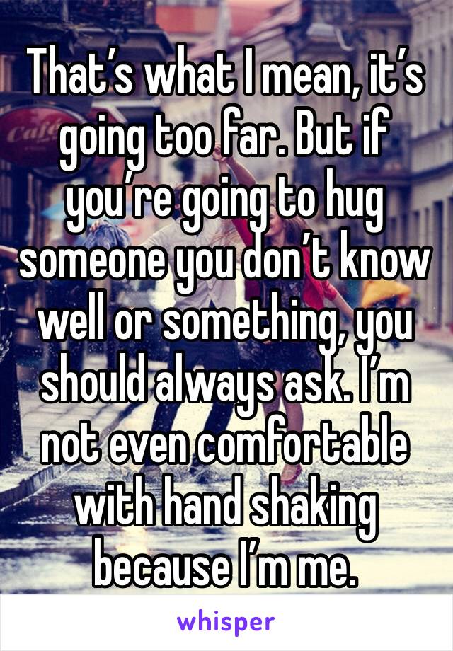 That’s what I mean, it’s going too far. But if you’re going to hug someone you don’t know well or something, you should always ask. I’m not even comfortable with hand shaking because I’m me. 