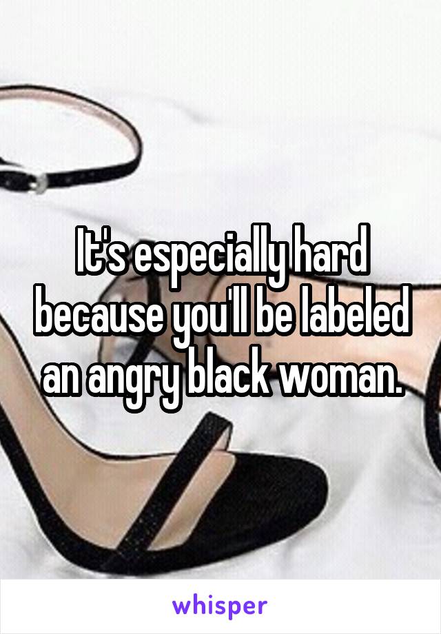 It's especially hard because you'll be labeled an angry black woman.