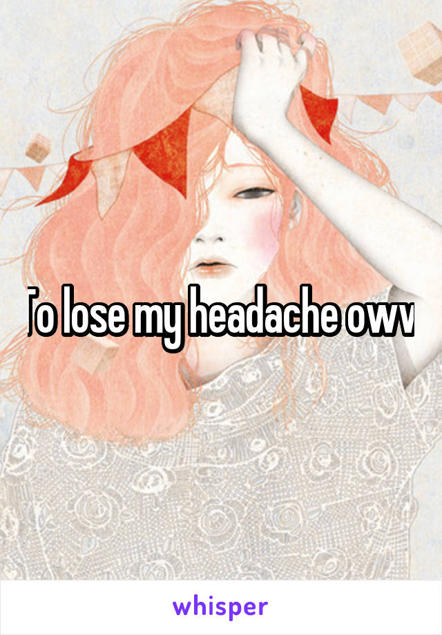 To lose my headache oww