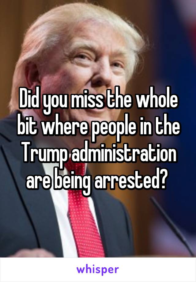 Did you miss the whole bit where people in the Trump administration are being arrested? 