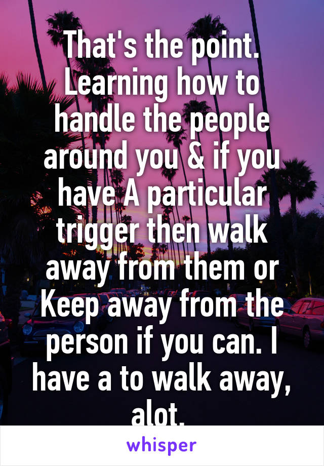 That's the point.
Learning how to handle the people around you & if you have A particular trigger then walk away from them or Keep away from the person if you can. I have a to walk away, alot. 