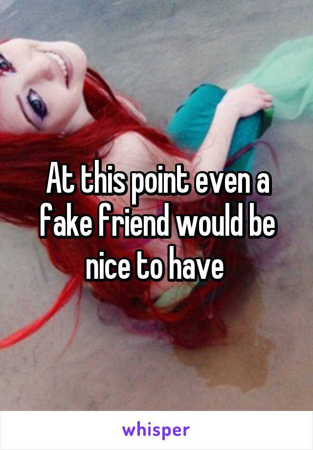 At this point even a fake friend would be nice to have 
