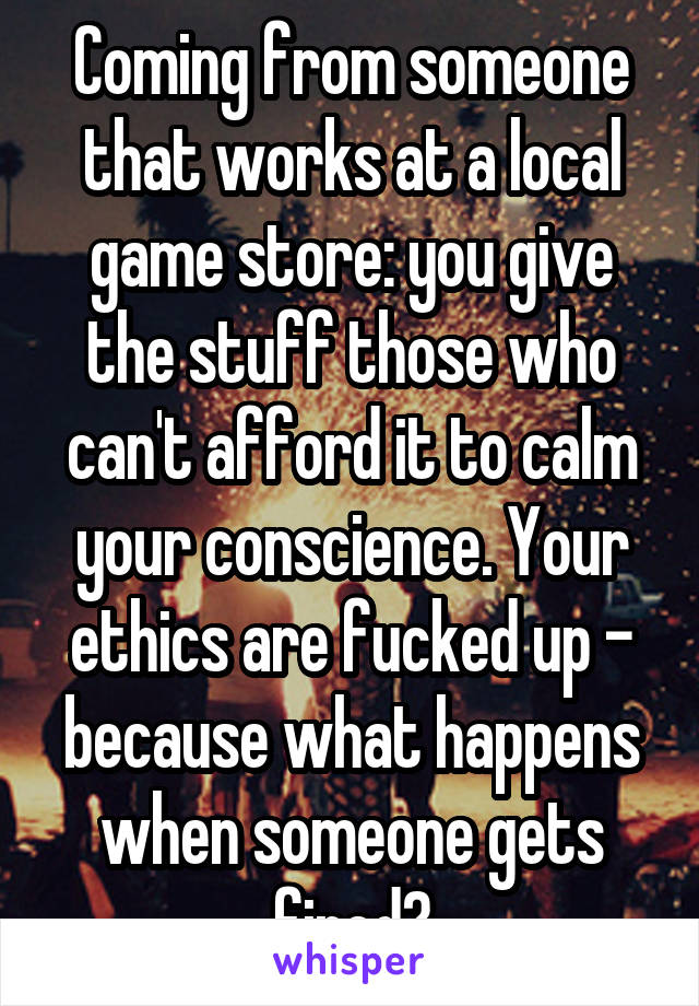 Coming from someone that works at a local game store: you give the stuff those who can't afford it to calm your conscience. Your ethics are fucked up - because what happens when someone gets fired?