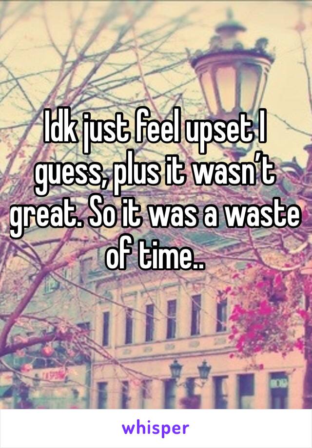 Idk just feel upset I guess, plus it wasn’t great. So it was a waste of time..