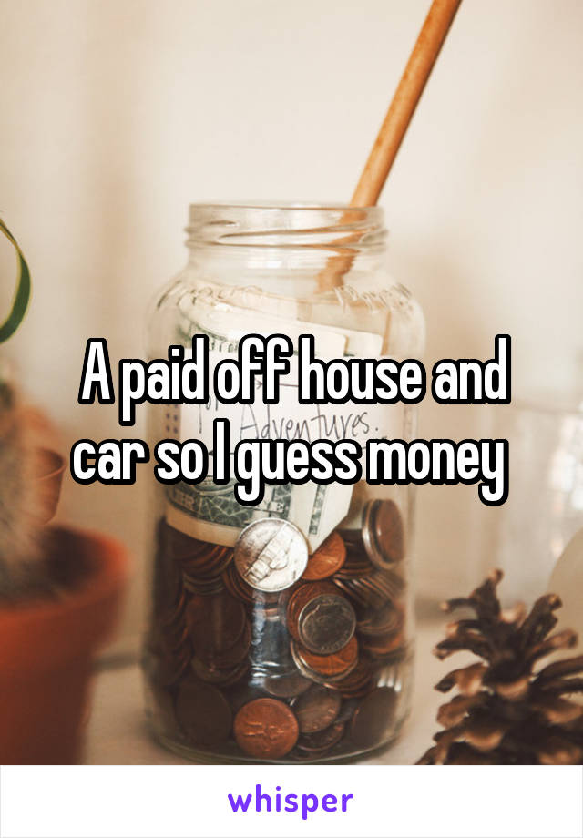 A paid off house and car so I guess money 