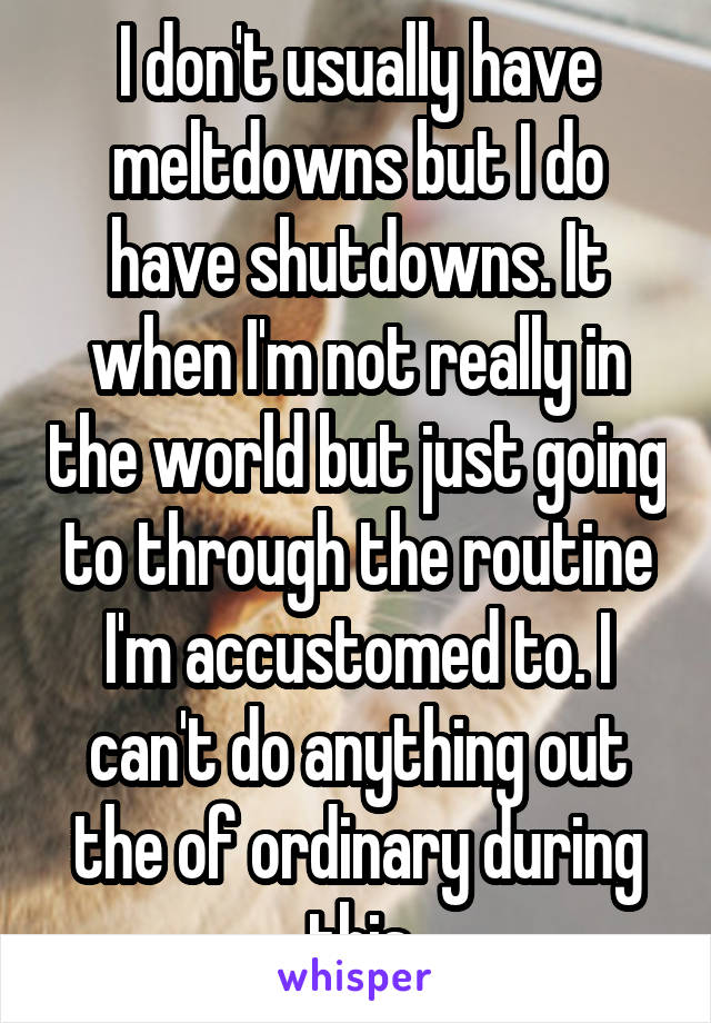 I don't usually have meltdowns but I do have shutdowns. It when I'm not really in the world but just going to through the routine I'm accustomed to. I can't do anything out the of ordinary during this