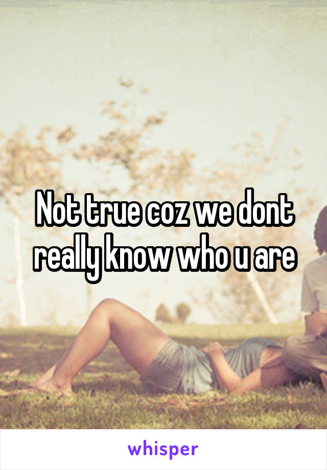 Not true coz we dont really know who u are