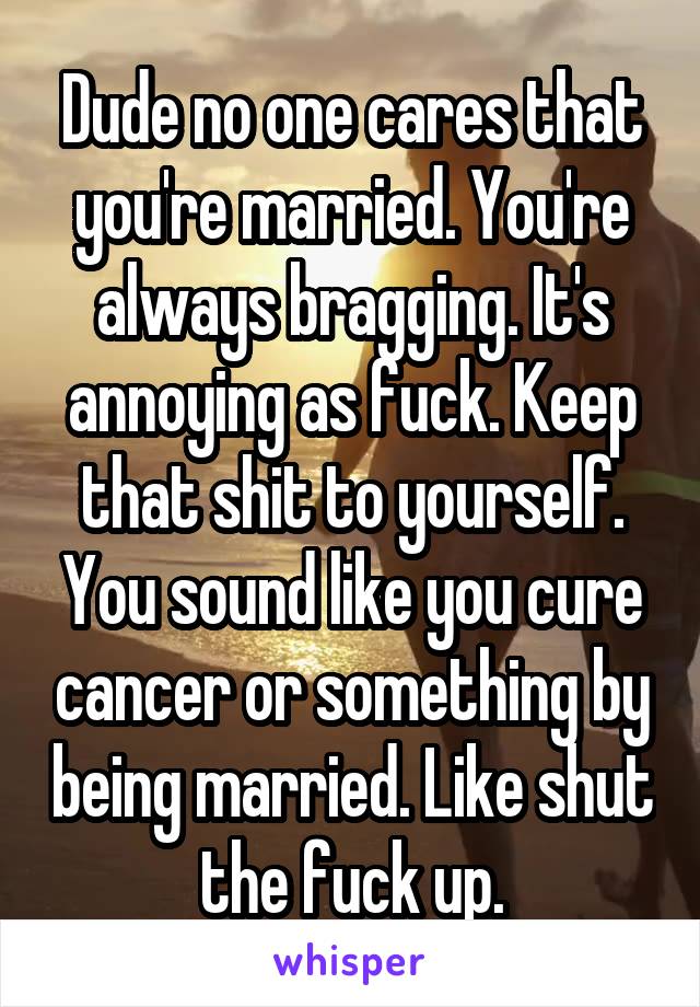 Dude no one cares that you're married. You're always bragging. It's annoying as fuck. Keep that shit to yourself. You sound like you cure cancer or something by being married. Like shut the fuck up.