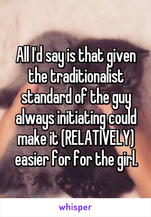 All I'd say is that given the traditionalist standard of the guy always initiating could make it (RELATIVELY) easier for for the girl.