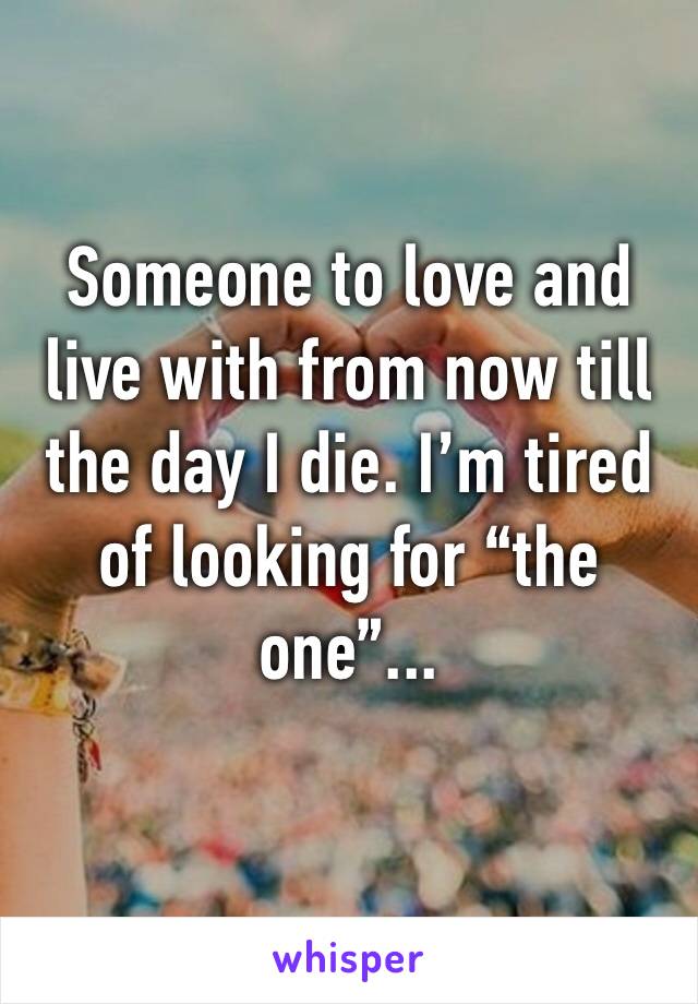 Someone to love and live with from now till the day I die. I’m tired of looking for “the one”...