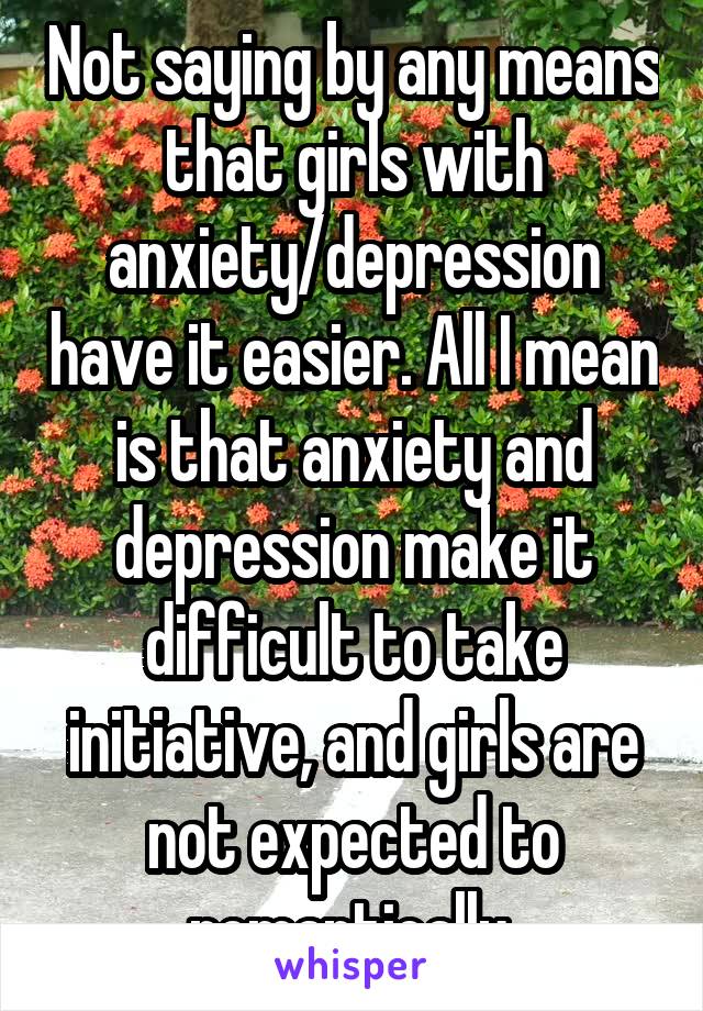 Not saying by any means that girls with anxiety/depression have it easier. All I mean is that anxiety and depression make it difficult to take initiative, and girls are not expected to romantically 