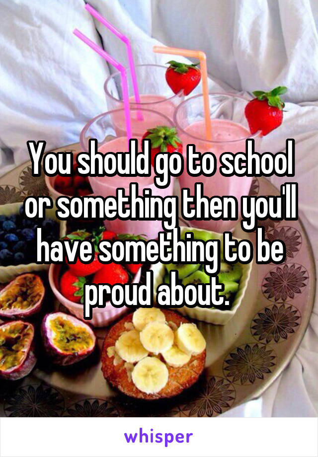 You should go to school or something then you'll have something to be proud about. 