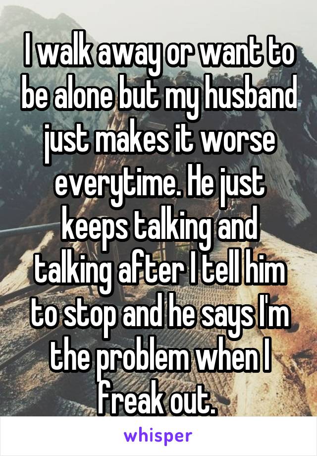 I walk away or want to be alone but my husband just makes it worse everytime. He just keeps talking and talking after I tell him to stop and he says I'm the problem when I freak out. 