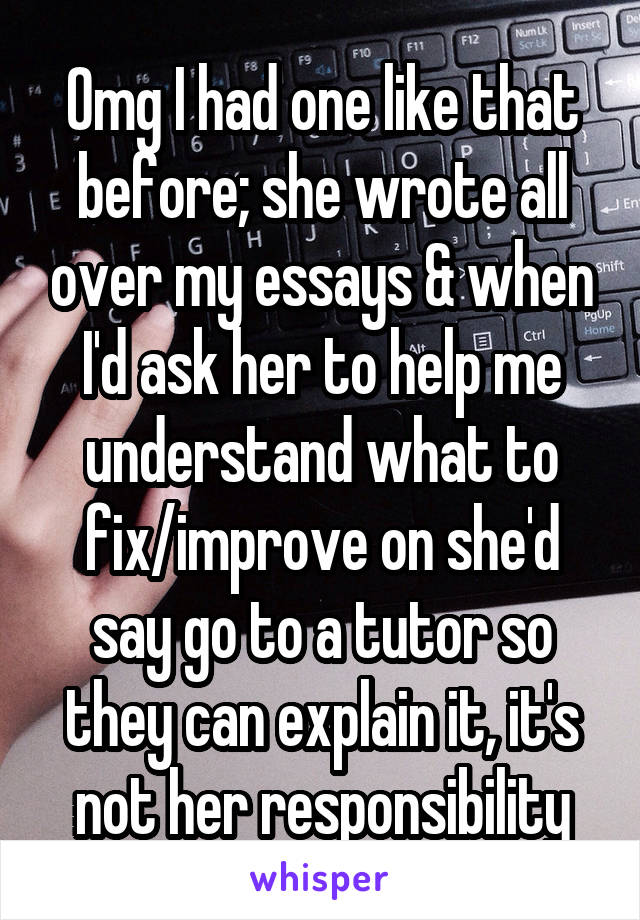 Omg I had one like that before; she wrote all over my essays & when I'd ask her to help me understand what to fix/improve on she'd say go to a tutor so they can explain it, it's not her responsibility