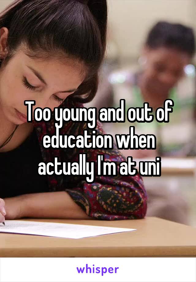 Too young and out of education when actually I'm at uni